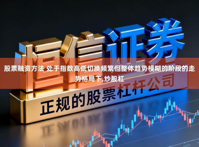 股票融资方法 处于指数高低切换频繁但整体趋势模糊的阶段的走势格局下,炒股杠