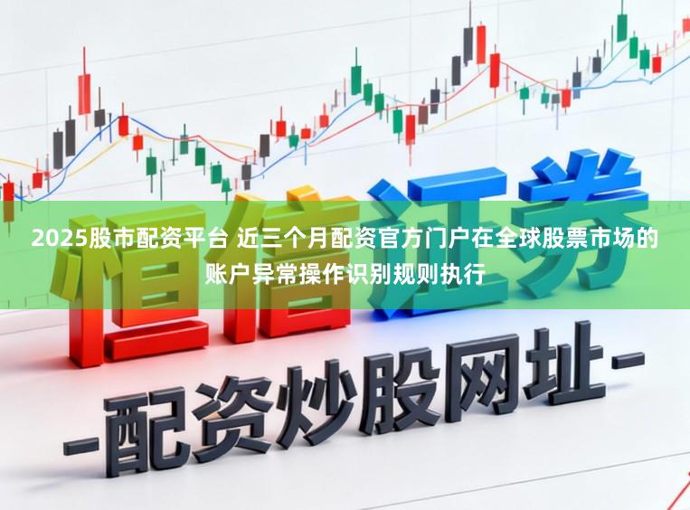 2025股市配资平台 近三个月配资官方门户在全球股票市场的账户异常操作识别规则执行