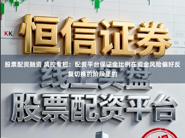 股票配资融资 风控专栏：配资平台保证金比例在资金风险偏好反复切换的阶段里的