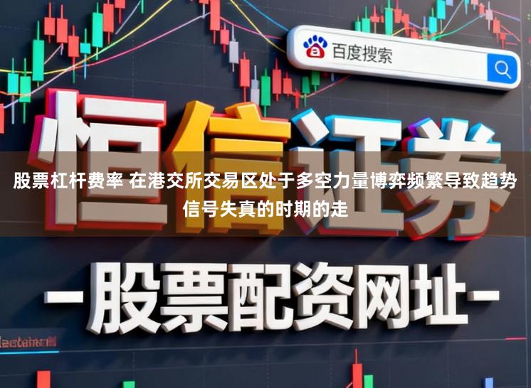 股票杠杆费率 在港交所交易区处于多空力量博弈频繁导致趋势信号失真的时期的走