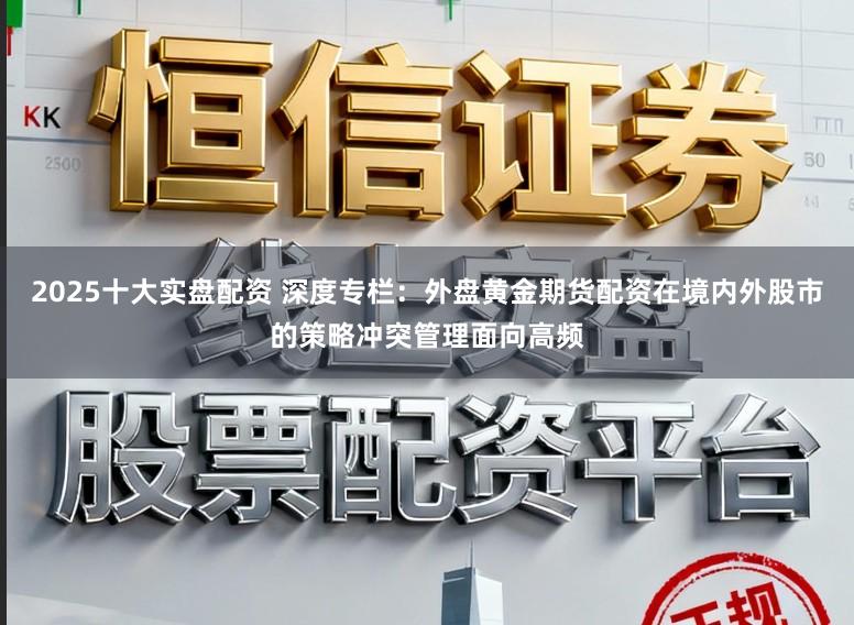 2025十大实盘配资 深度专栏：外盘黄金期货配资在境内外股市的策略冲突管理面向高频