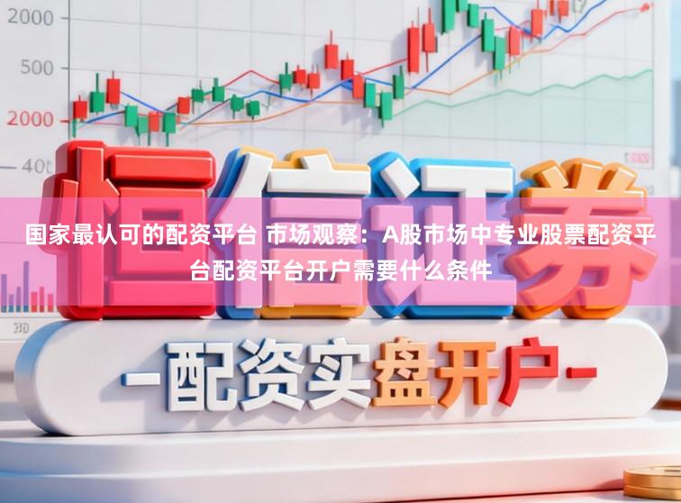 国家最认可的配资平台 市场观察：A股市场中专业股票配资平台配资平台开户需要什么条件