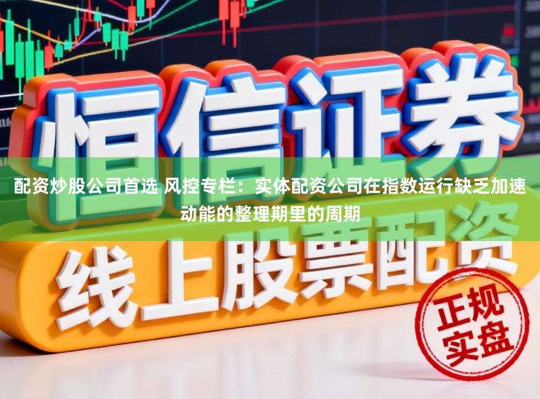 配资炒股公司首选 风控专栏：实体配资公司在指数运行缺乏加速动能的整理期里的周期