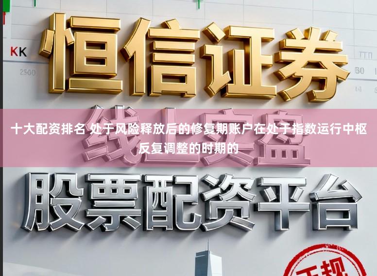 十大配资排名 处于风险释放后的修复期账户在处于指数运行中枢反复调整的时期的