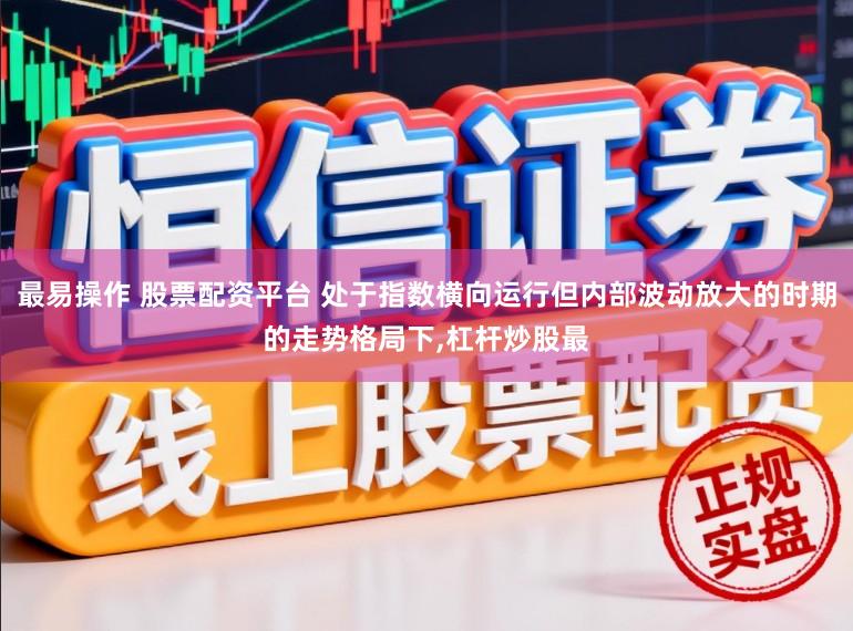 最易操作 股票配资平台 处于指数横向运行但内部波动放大的时期的走势格局下，杠杆炒股最