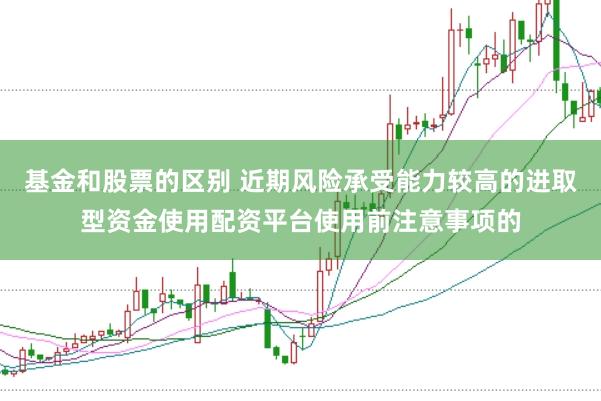 基金和股票的区别 近期风险承受能力较高的进取型资金使用配资平台使用前注意事项的