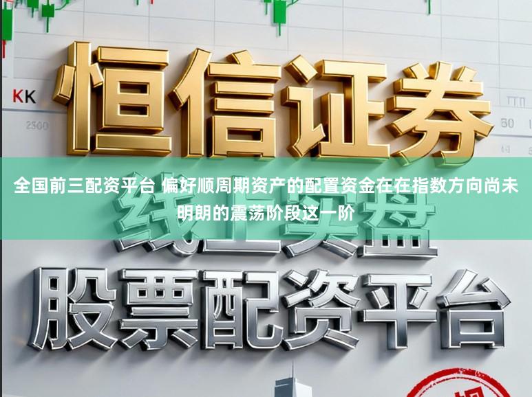 全国前三配资平台 偏好顺周期资产的配置资金在在指数方向尚未明朗的震荡阶段这一阶