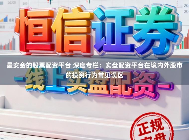最安金的股票配资平台 深度专栏：实盘配资平台在境内外股市的投资行为常见误区